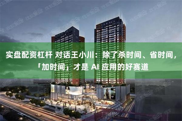 实盘配资杠杆 对话王小川：除了杀时间、省时间，「加时间」才是 AI 应用的好赛道