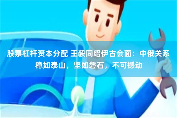 股票杠杆资本分配 王毅同绍伊古会面：中俄关系稳如泰山，坚如磐石，不可撼动