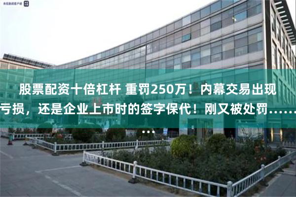 股票配资十倍杠杆 重罚250万！内幕交易出现亏损，还是企业上市时的签字保代！刚又被处罚……