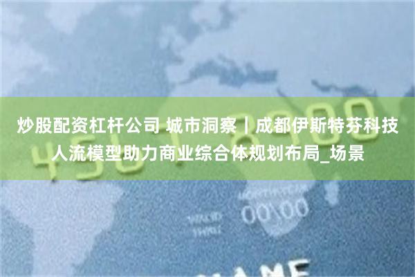 炒股配资杠杆公司 城市洞察｜成都伊斯特芬科技人流模型助力商业综合体规划布局_场景