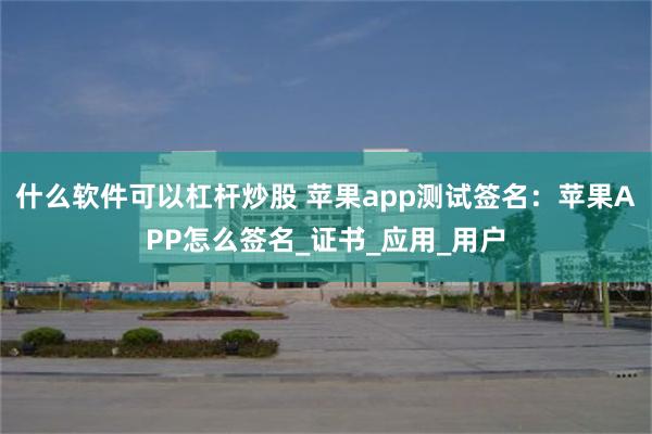 什么软件可以杠杆炒股 苹果app测试签名：苹果APP怎么签名_证书_应用_用户