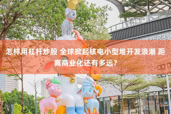 怎样用杠杆炒股 全球掀起核电小型堆开发浪潮 距离商业化还有多远？