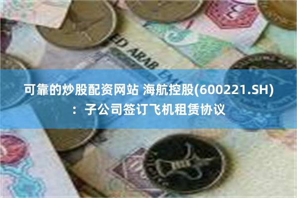 可靠的炒股配资网站 海航控股(600221.SH)：子公司签订飞机租赁协议