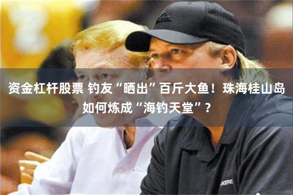 资金杠杆股票 钓友“晒出”百斤大鱼！珠海桂山岛如何炼成“海钓天堂”？