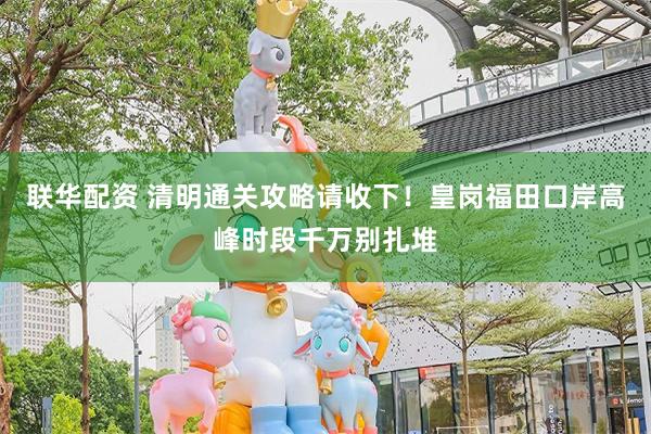 联华配资 清明通关攻略请收下！皇岗福田口岸高峰时段千万别扎堆