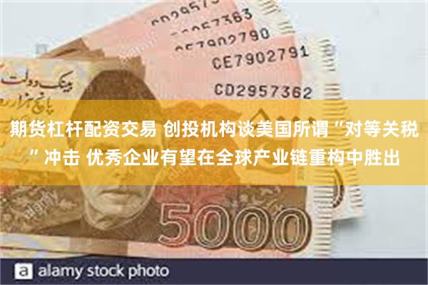 期货杠杆配资交易 创投机构谈美国所谓“对等关税”冲击 优秀企业有望在全球产业链重构中胜出