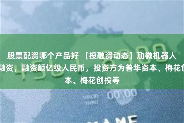 股票配资哪个产品好 【投融资动态】劢微机器人B+轮融资，融资额亿级人民币，投资方为普华资本、梅花创投等