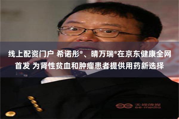 线上配资门户 希诺彤®、晴万瑞®在京东健康全网首发 为肾性贫血和肿瘤患者提供用药新选择