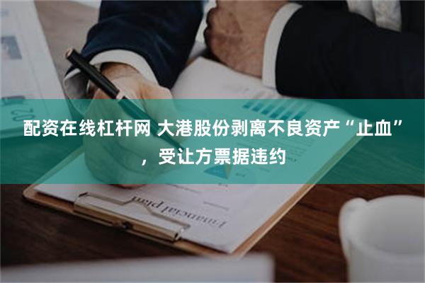 配资在线杠杆网 大港股份剥离不良资产“止血”，受让方票据违约