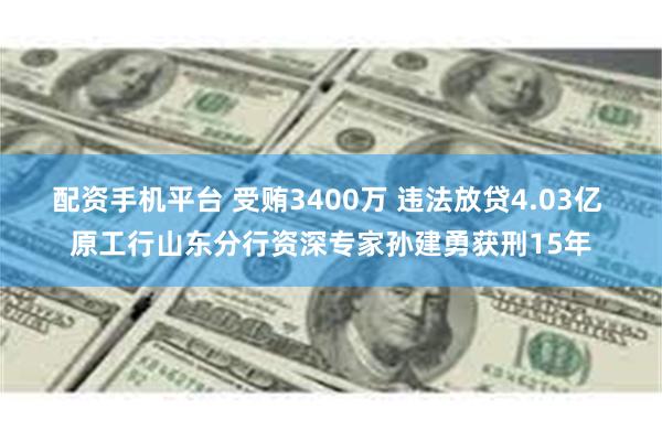 配资手机平台 受贿3400万 违法放贷4.03亿 原工行山东分行资深专家孙建勇获刑15年