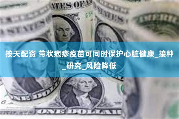 按天配资 带状疱疹疫苗可同时保护心脏健康_接种_研究_风险降低