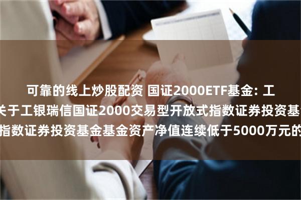 可靠的线上炒股配资 国证2000ETF基金: 工银瑞信基金管理有限公司关于工银瑞信国证2000交易型开放式指数证券投资基金基金资产净值连续低于5000万元的提示性公告
