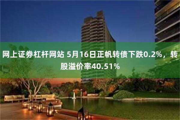 网上证劵杠杆网站 5月16日正帆转债下跌0.2%，转股溢价率40.51%
