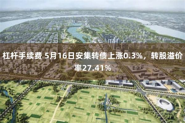 杠杆手续费 5月16日安集转债上涨0.3%，转股溢价率27.41%