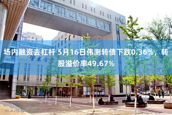 场内融资去杠杆 5月16日伟测转债下跌0.36%，转股溢价率49.67%
