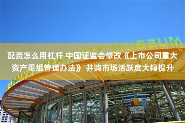 配资怎么用杠杆 中国证监会修改《上市公司重大资产重组管理办法》 并购市场活跃度大幅提升