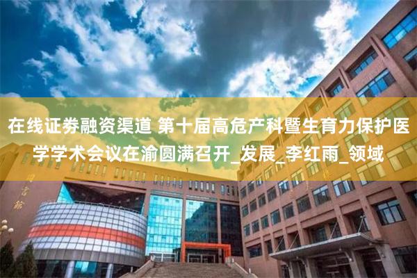 在线证劵融资渠道 第十届高危产科暨生育力保护医学学术会议在渝圆满召开_发展_李红雨_领域