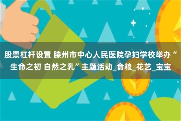 股票杠杆设置 滕州市中心人民医院孕妇学校举办“生命之初 自然之乳”主题活动_食粮_花艺_宝宝