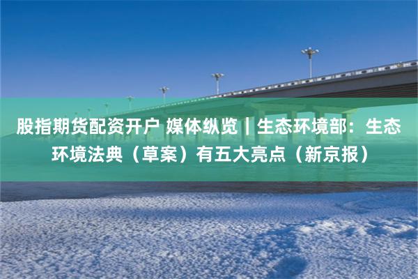 股指期货配资开户 媒体纵览｜生态环境部：生态环境法典（草案）有五大亮点（新京报）