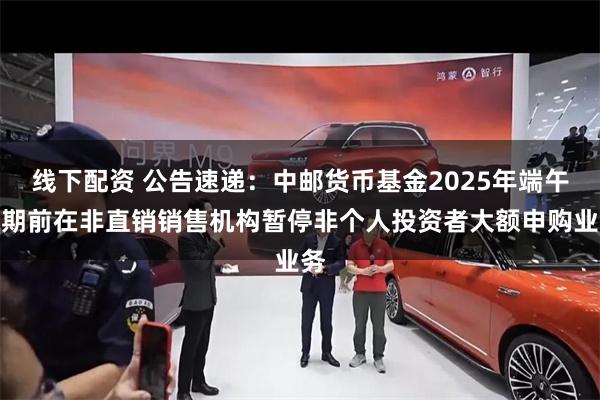 线下配资 公告速递：中邮货币基金2025年端午假期前在非直销销售机构暂停非个人投资者大额申购业务