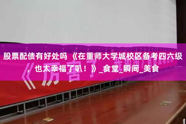 股票配债有好处吗 《在重师大学城校区备考四六级，也太幸福了叭！》_食堂_瞬间_美食