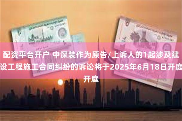 配资平台开户 中深装作为原告/上诉人的1起涉及建设工程施工合同纠纷的诉讼将于2025年6月18日开庭