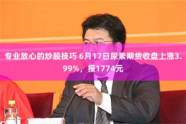专业放心的炒股技巧 6月17日尿素期货收盘上涨3.99%，报1774元
