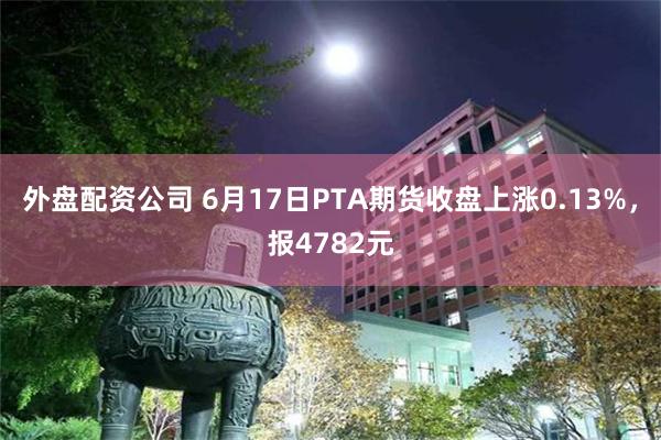 外盘配资公司 6月17日PTA期货收盘上涨0.13%，报4782元