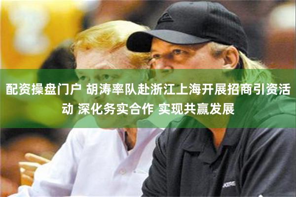 配资操盘门户 胡涛率队赴浙江上海开展招商引资活动 深化务实合作 实现共赢发展