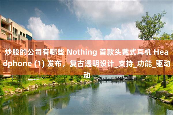 炒股的公司有哪些 Nothing 首款头戴式耳机 Headphone (1) 发布，复古透明设计_支持_功能_驱动