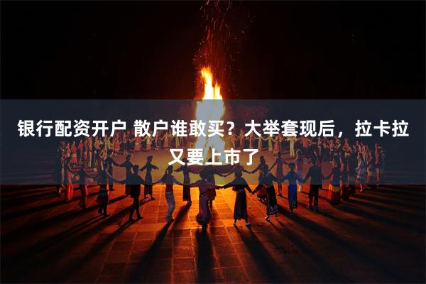 银行配资开户 散户谁敢买？大举套现后，拉卡拉又要上市了