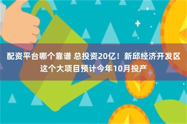 配资平台哪个靠谱 总投资20亿！新邱经济开发区这个大项目预计今年10月投产