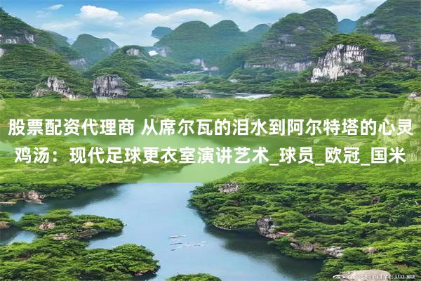 股票配资代理商 从席尔瓦的泪水到阿尔特塔的心灵鸡汤：现代足球更衣室演讲艺术_球员_欧冠_国米