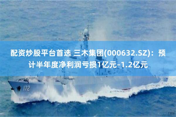 配资炒股平台首选 三木集团(000632.SZ)：预计半年度净利润亏损1亿元–1.2亿元